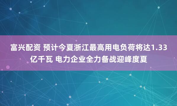 富兴配资 预计今夏浙江最高用电负荷将达1.33亿千瓦 电力企业全力备战迎峰度夏
