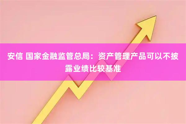 安信 国家金融监管总局：资产管理产品可以不披露业绩比较基准