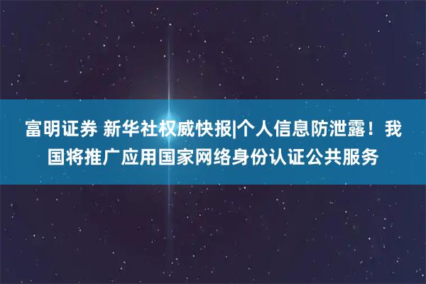 富明证券 新华社权威快报|个人信息防泄露！我国将推广应用国家网络身份认证公共服务