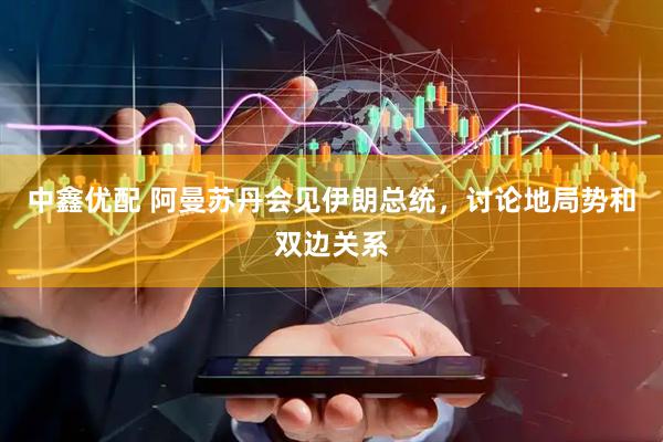 中鑫优配 阿曼苏丹会见伊朗总统，讨论地局势和双边关系