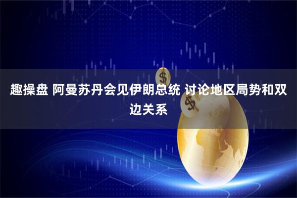 趣操盘 阿曼苏丹会见伊朗总统 讨论地区局势和双边关系