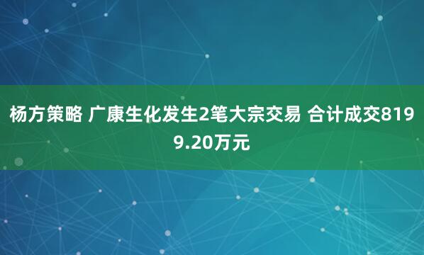 杨方策略 广康生化发生2笔大宗交易 合计成交8199.20万元