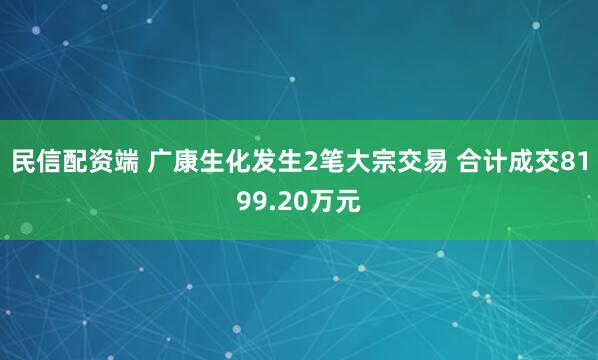 民信配资端 广康生化发生2笔大宗交易 合计成交8199.20万元