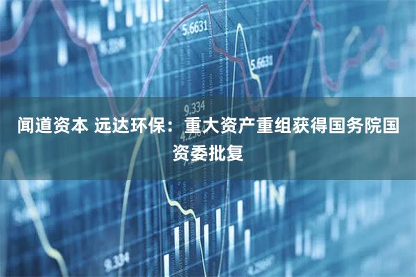 闻道资本 远达环保：重大资产重组获得国务院国资委批复