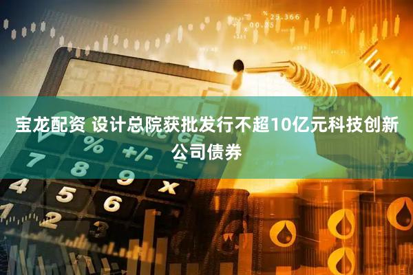 宝龙配资 设计总院获批发行不超10亿元科技创新公司债券