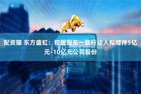 配资猫 东方盛虹：控股股东一致行动人拟增持5亿元-10亿元公司股份