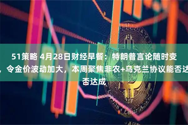 51策略 4月28日财经早餐：特朗普言论随时变化，令金价波动加大，本周聚焦非农+乌克兰协议能否达成