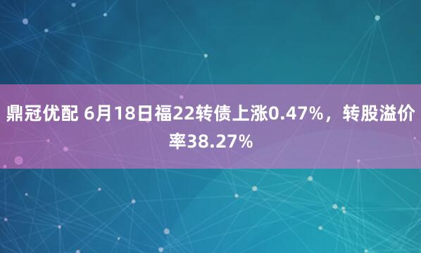 鼎冠优配 6月18日福22转债上涨0.47%，转股溢价率38.27%