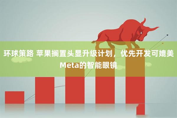 环球策路 苹果搁置头显升级计划，优先开发可媲美Meta的智能眼镜