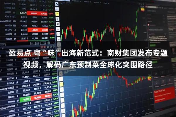 盈易点 粤“味”出海新范式：南财集团发布专题视频，解码广东预制菜全球化突围路径