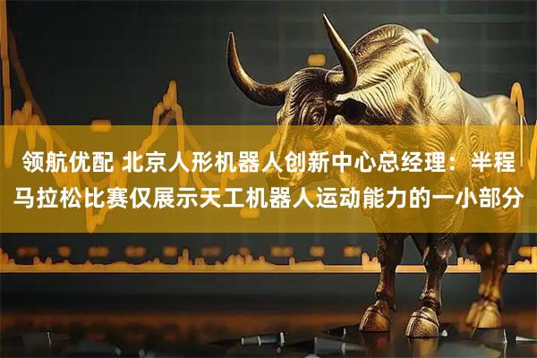 领航优配 北京人形机器人创新中心总经理：半程马拉松比赛仅展示天工机器人运动能力的一小部分