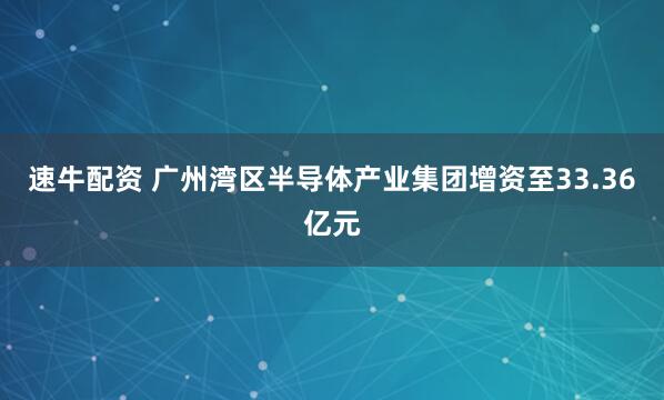 速牛配资 广州湾区半导体产业集团增资至33.36亿元