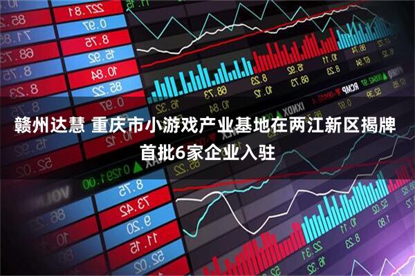 赣州达慧 重庆市小游戏产业基地在两江新区揭牌 首批6家企业入驻