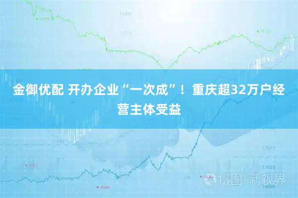 金御优配 开办企业“一次成”!重庆超32万户经营主体受益