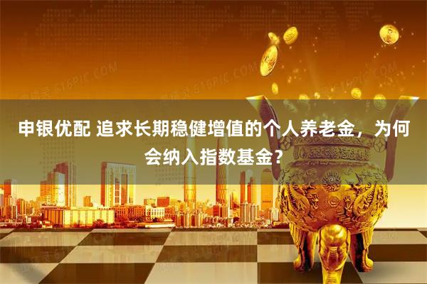 申银优配 追求长期稳健增值的个人养老金，为何会纳入指数基金？