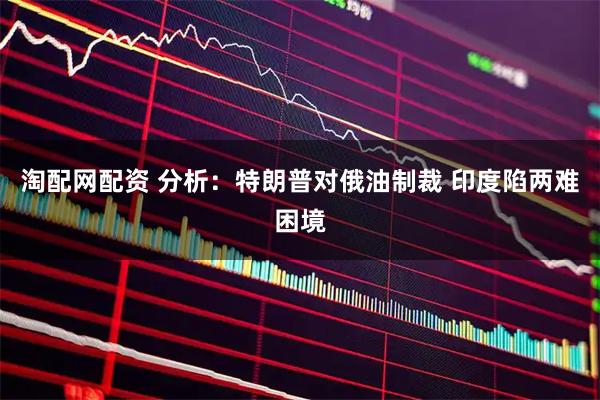 淘配网配资 分析:特朗普对俄油制裁 印度陷两难困境