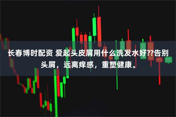 长春博时配资 爱起头皮屑用什么洗发水好??告别头屑,远离痒感,重塑健康。