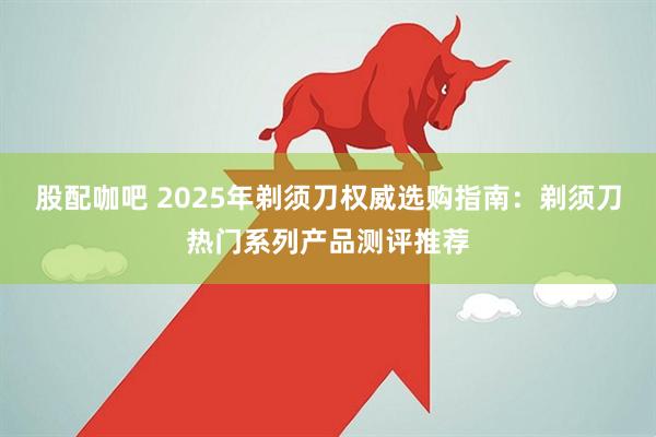 股配咖吧 2025年剃须刀权威选购指南:剃须刀热门系列产品测评推荐
