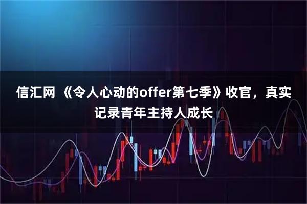 信汇网 《令人心动的offer第七季》收官,真实记录青年主持人成长