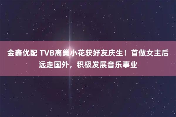 金鑫优配 TVB离巢小花获好友庆生！首做女主后远走国外，积极发展音乐事业
