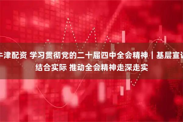 牛津配资 学习贯彻党的二十届四中全会精神｜基层宣讲结合实际 推动全会精神走深走实