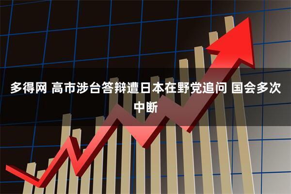 多得网 高市涉台答辩遭日本在野党追问 国会多次中断