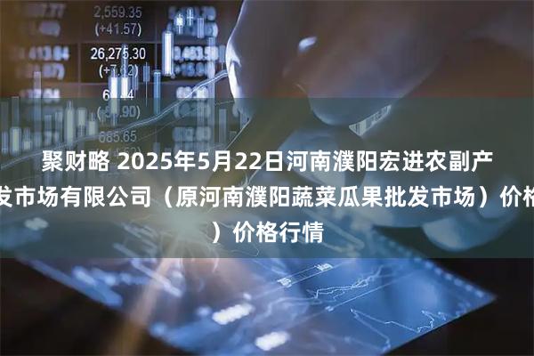 聚财略 2025年5月22日河南濮阳宏进农副产品批发市场有限公司（原河南濮阳蔬菜瓜果批发市场）价格行情