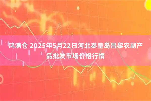 鸿满仓 2025年5月22日河北秦皇岛昌黎农副产品批发市场价格行情