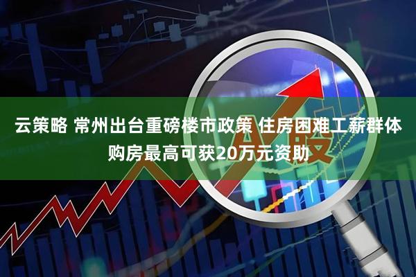云策略 常州出台重磅楼市政策 住房困难工薪群体购房最高可获20万元资助