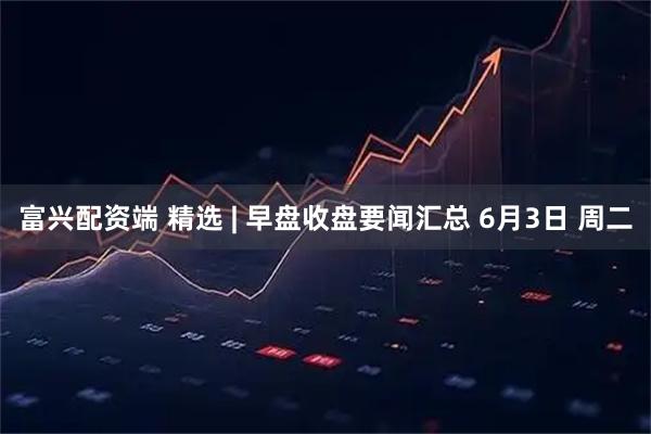 富兴配资端 精选 | 早盘收盘要闻汇总 6月3日 周二