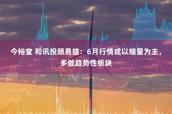 今裕堂 和讯投顾易雄：6月行情或以缩量为主，多做趋势性板块