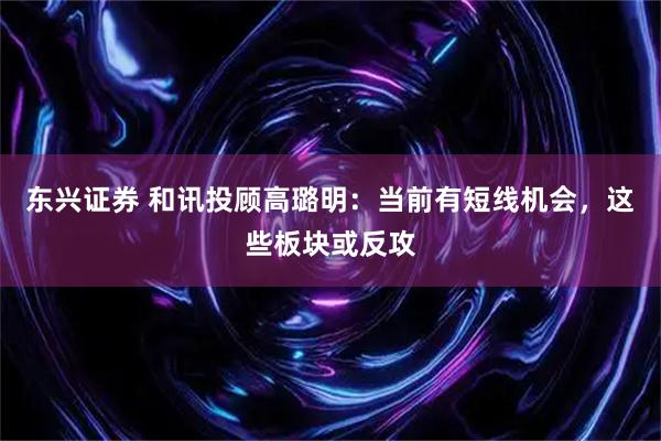 东兴证券 和讯投顾高璐明：当前有短线机会，这些板块或反攻