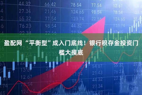 盈配网 “平衡型”成入门底线！银行积存金投资门槛大摸底