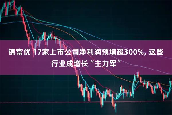 锦富优 17家上市公司净利润预增超300%, 这些行业成增长“主力军”