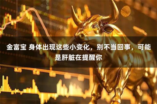 金富宝 身体出现这些小变化,别不当回事,可能是肝脏在提醒你