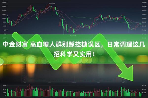 中金财富 高血糖人群别踩控糖误区,日常调理这几招科学又实用!