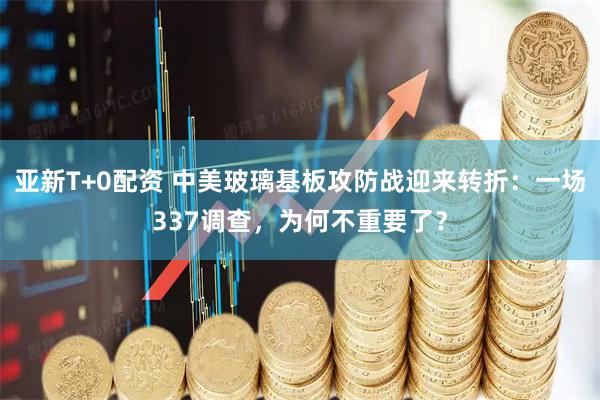 亚新T+0配资 中美玻璃基板攻防战迎来转折:一场337调查,为何不重要了?