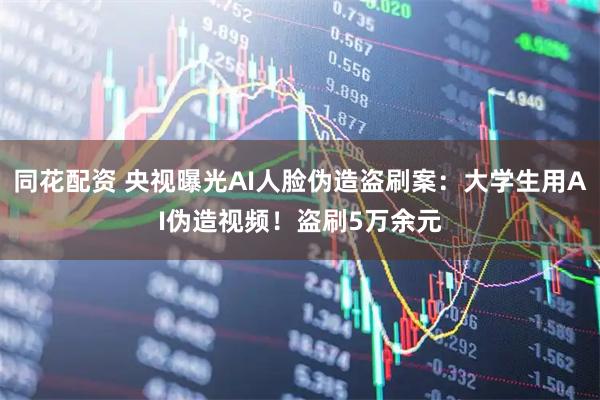 同花配资 央视曝光AI人脸伪造盗刷案：大学生用AI伪造视频！盗刷5万余元