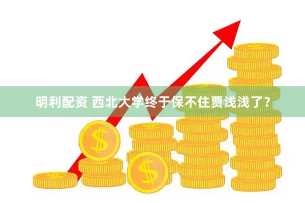明利配资 西北大学终于保不住贾浅浅了？