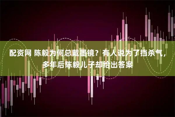 配资网 陈毅为何总戴墨镜？有人说为了挡杀气，多年后陈毅儿子却给出答案